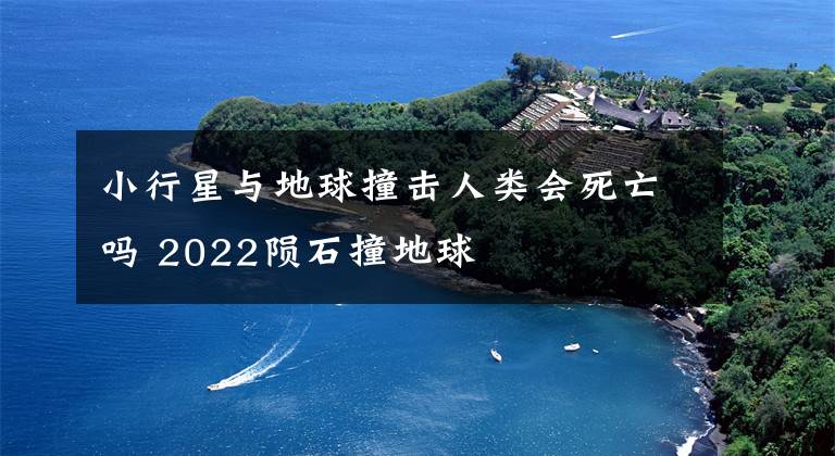 小行星与地球撞击人类会死亡吗 2022陨石撞地球
