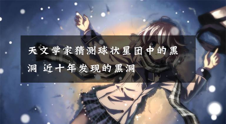 天文学家猜测球状星团中的黑洞 近十年发现的黑洞