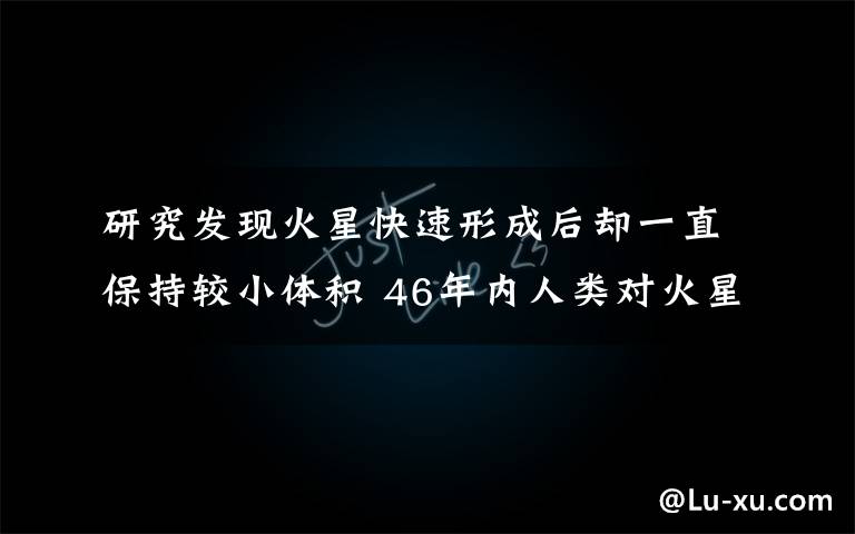 研究发现火星快速形成后却一直保持较小体积 46年内人类对火星的最新发现