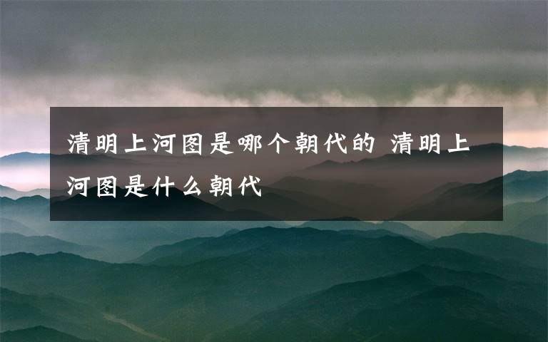 清明上河图是哪个朝代的 清明上河图是什么朝代