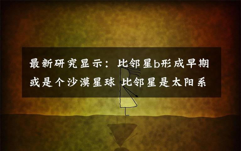 最新研究显示:比邻星b形成早期或是个沙漠星球 比邻星是太阳系的行星吗
