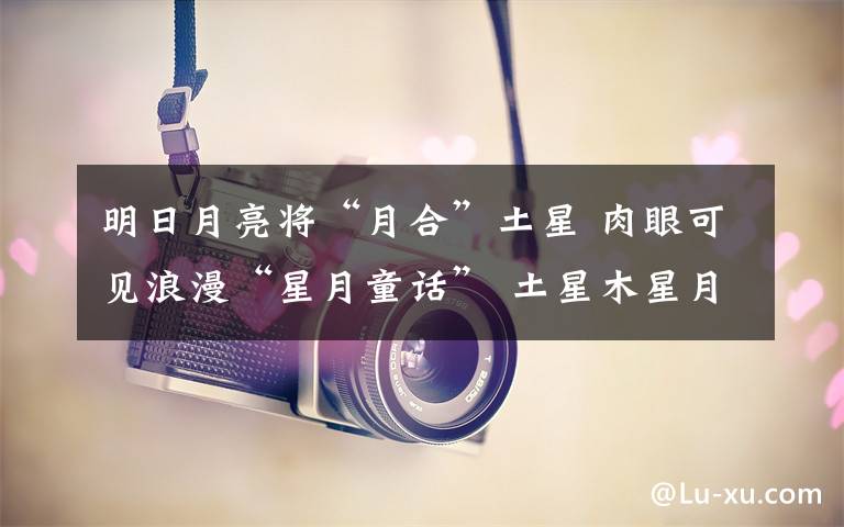 明日月亮将“月合”土星 肉眼可见浪漫“星月童话” 土星木星月亮同时出现