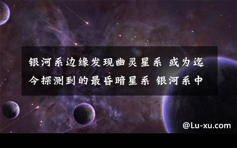 银河系边缘发现幽灵星系 或为迄今探测到的最昏暗星系 银河系中最可怕的星系
