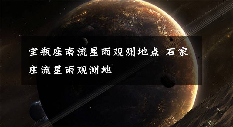 宝瓶座南流星雨观测地点 石家庄流星雨观测地