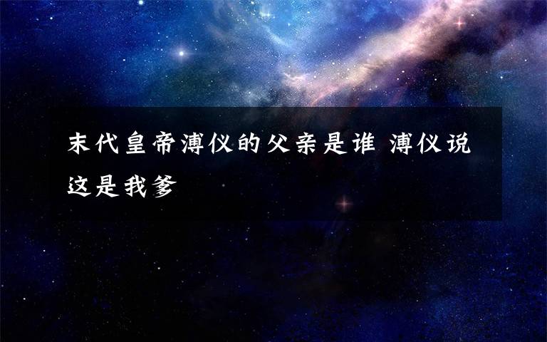 末代皇帝溥仪的父亲是谁 溥仪说这是我爹