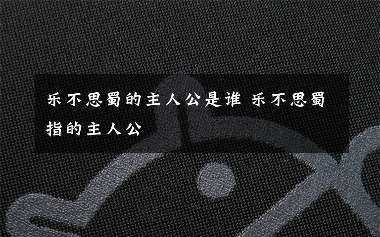 乐不思蜀的主人公是谁 乐不思蜀指的主人公