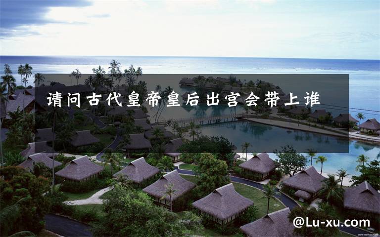 请问古代皇帝皇后出宫会带上谁