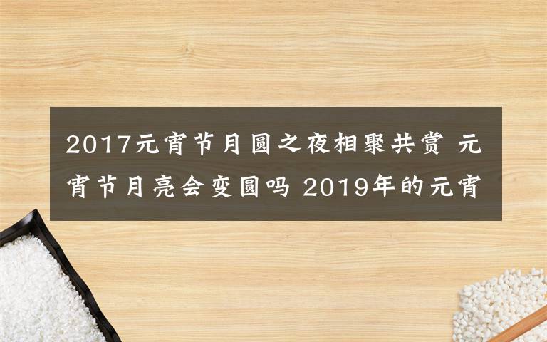 2017元宵节月圆之夜相聚共赏 元宵节月亮会变圆吗 2019年的元宵节是星期几