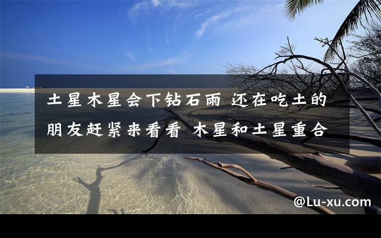 土星木星会下钻石雨 还在吃土的朋友赶紧来看看 木星和土星重合预示着什么