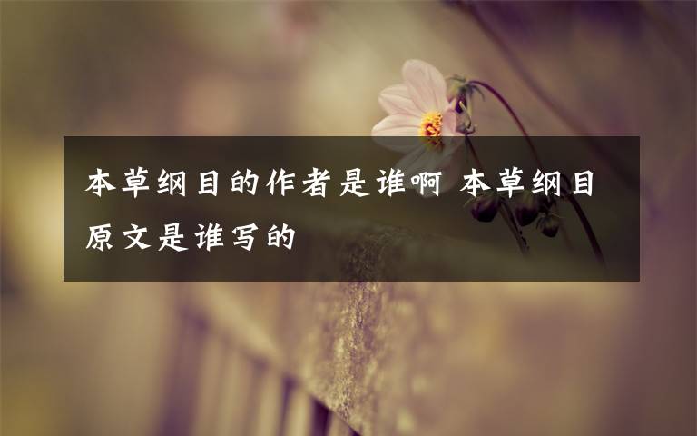 本草纲目的作者是谁啊 本草纲目原文是谁写的