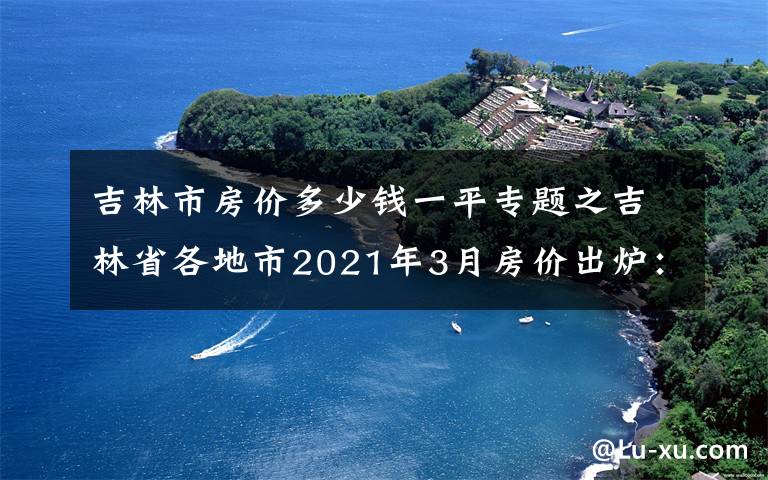吉林市房价多少钱一平专题之吉林省各地市2021年3月房价出炉:7座城市下跌了