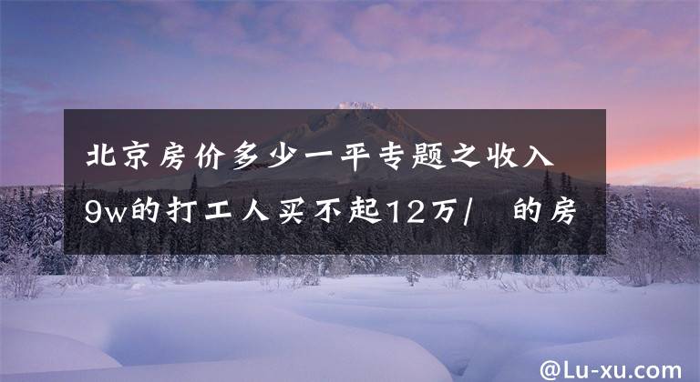 北京房价多少一平专题之收入9w的打工人买不起12万/㎡的房!接下来,北京房价会跌吗