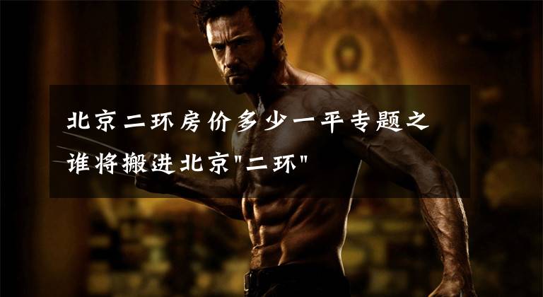 北京二环房价多少一平专题之谁将搬进北京"二环"?