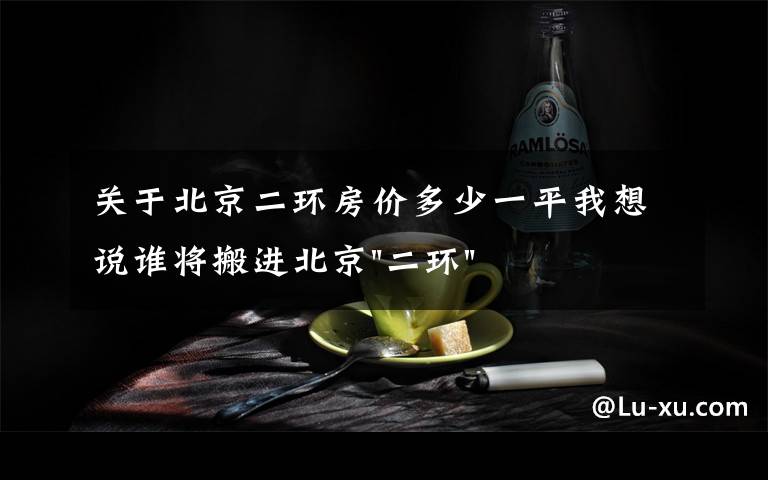 关于北京二环房价多少一平我想说谁将搬进北京"二环"?