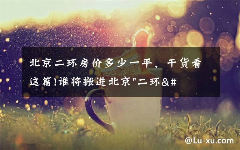 北京二环房价多少一平,干货看这篇!谁将搬进北京"二环"?