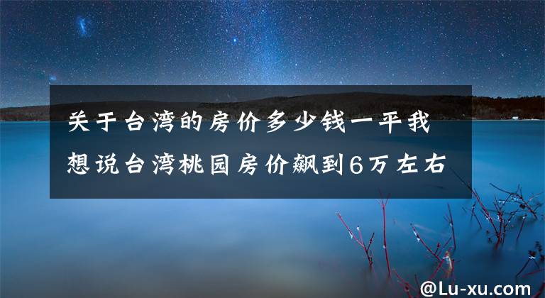 关于台湾的房价多少钱一平我想说台湾桃园房价飙到6万左右?「这些原因」让房价爆冲
