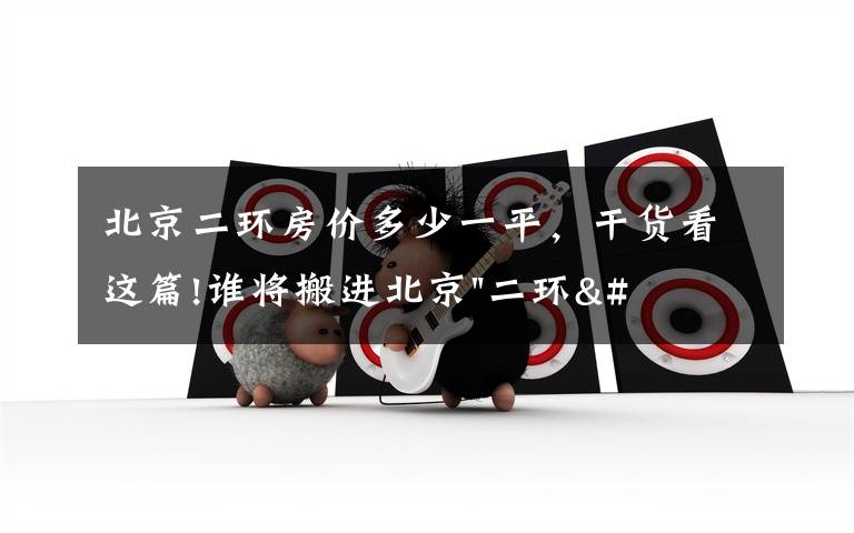 北京二环房价多少一平，干货看这篇!谁将搬进北京"二环"？