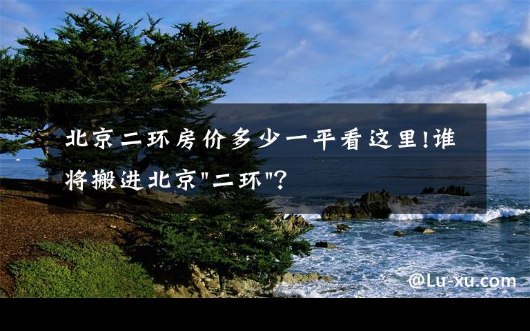 北京二环房价多少一平看这里!谁将搬进北京"二环"？