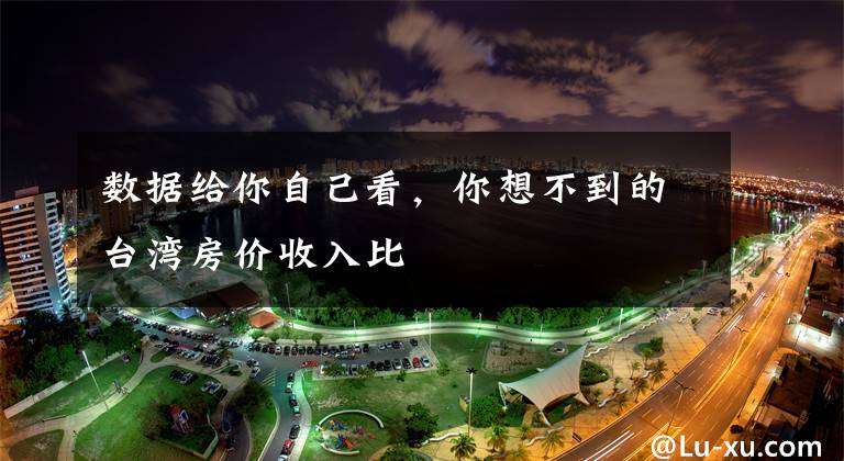 数据给你自己看,你想不到的台湾房价收入比