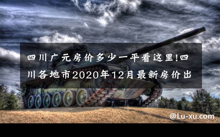 四川广元房价多少一平看这里!四川各地市2020年12月最新房价出炉:广元、南充有亮点