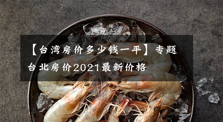 【台湾房价多少钱一平】专题台北房价2021最新价格