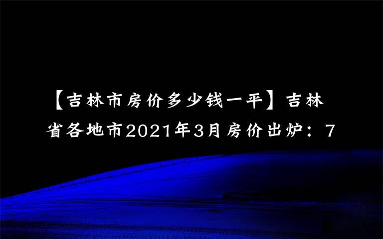 【吉林市房价多少钱一平】吉林省各地市2021年3月房价出炉:7座城市下跌了