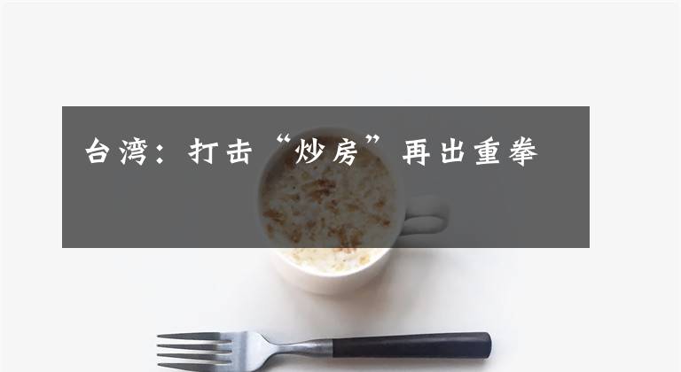 台湾:打击“炒房”再出重拳