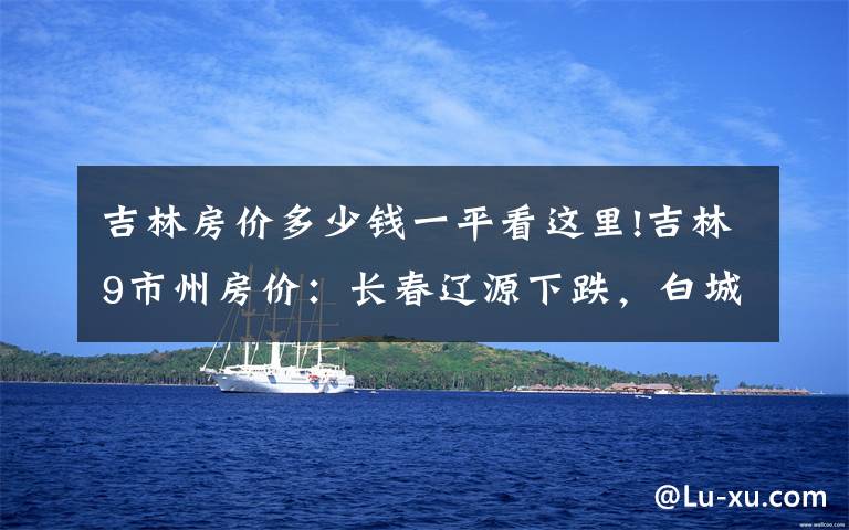 吉林房价多少钱一平看这里!吉林9市州房价:长春辽源下跌,白城松原接近5千