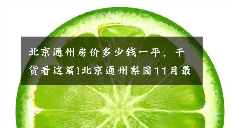 北京通州房价多少钱一平,干货看这篇!北京通州梨园11月最贵的小区均价超过5万/平,均价45800元/平