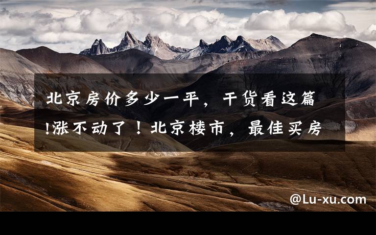 北京房价多少一平,干货看这篇!涨不动了!北京楼市,最佳买房时期已到