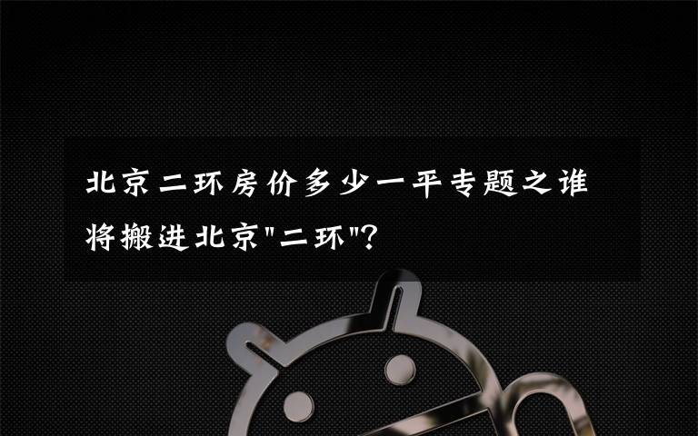 北京二环房价多少一平专题之谁将搬进北京"二环"？