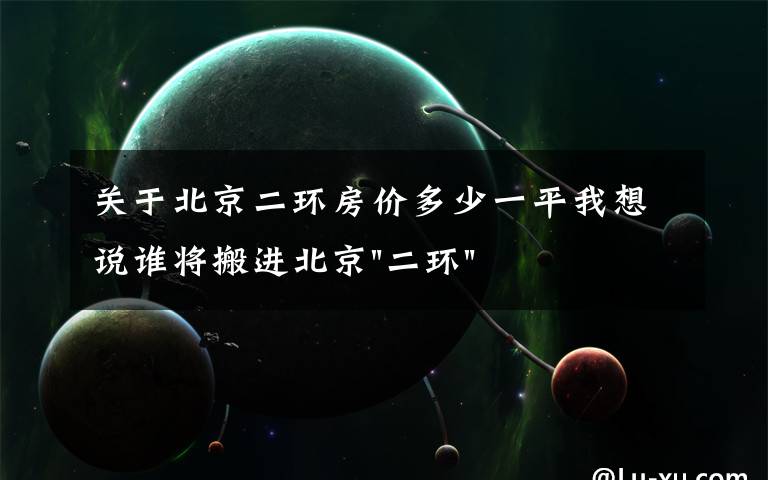 关于北京二环房价多少一平我想说谁将搬进北京"二环"？