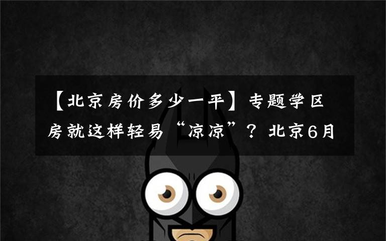 【北京房价多少一平】专题学区房就这样轻易“凉凉”?北京6月房价,西城涨幅依然最高