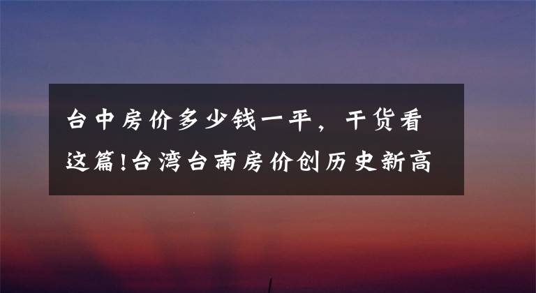 台中房价多少钱一平,干货看这篇!台湾台南房价创历史新高,甚至有望超越高雄
