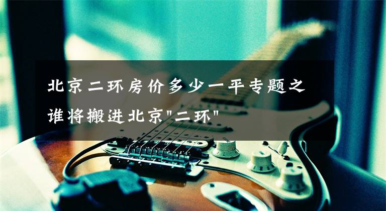 北京二环房价多少一平专题之谁将搬进北京"二环"?
