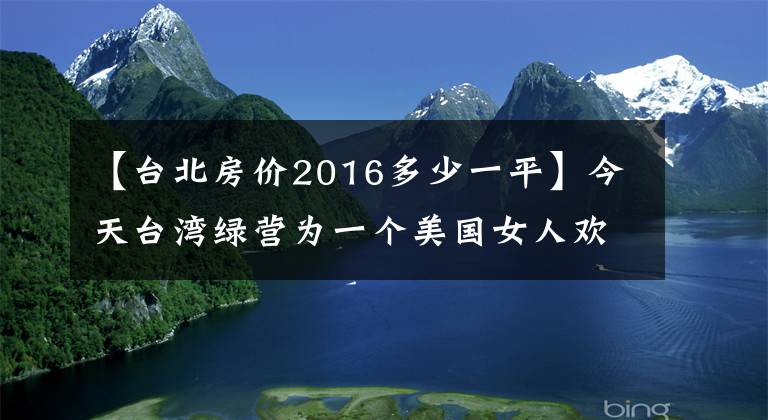 【台北房价2016多少一平】今天台湾绿营为一个美国女人欢呼雀跃