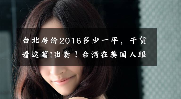 台北房价2016多少一平，干货看这篇!出卖！台湾在美国人眼里到底值多少钱？