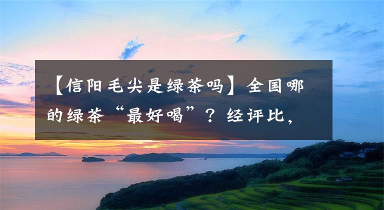 【信阳毛尖是绿茶吗】全国哪的绿茶“最好喝”?经评比,这3款崭露头角,有你家乡的吗