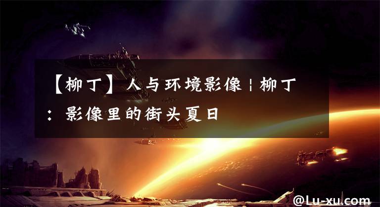 【柳丁】人与环境影像 | 柳丁：影像里的街头夏日