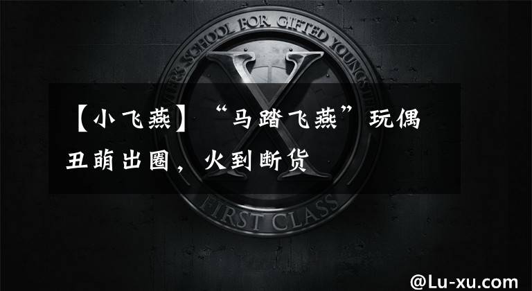 【小飞燕】“马踏飞燕”玩偶丑萌出圈，火到断货
