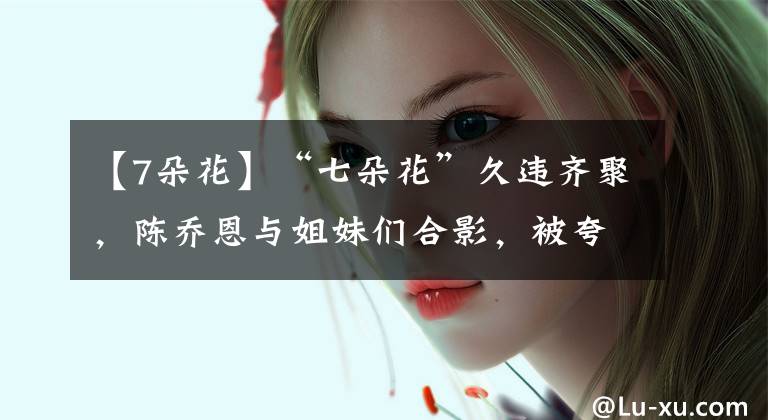 【7朵花】“七朵花”久违齐聚,陈乔恩与姐妹们合影,被夸重回美少女组合