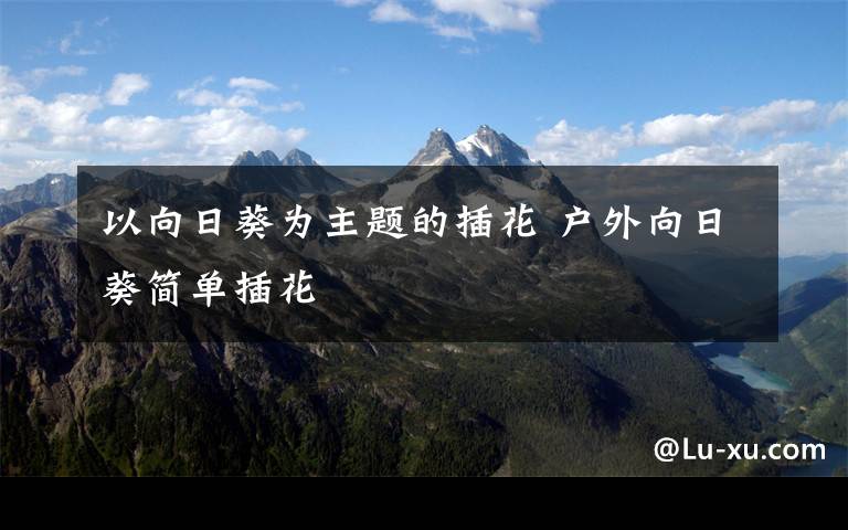 以向日葵为主题的插花 户外向日葵简单插花