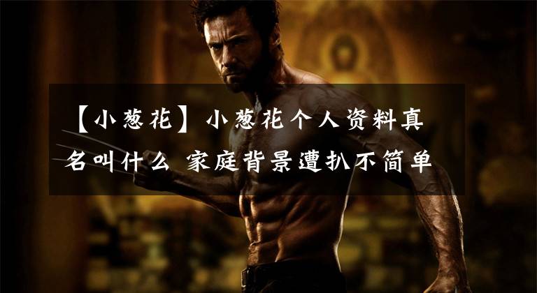 【小葱花】小葱花个人资料真名叫什么 家庭背景遭扒不简单凭幼年李尖尖走红