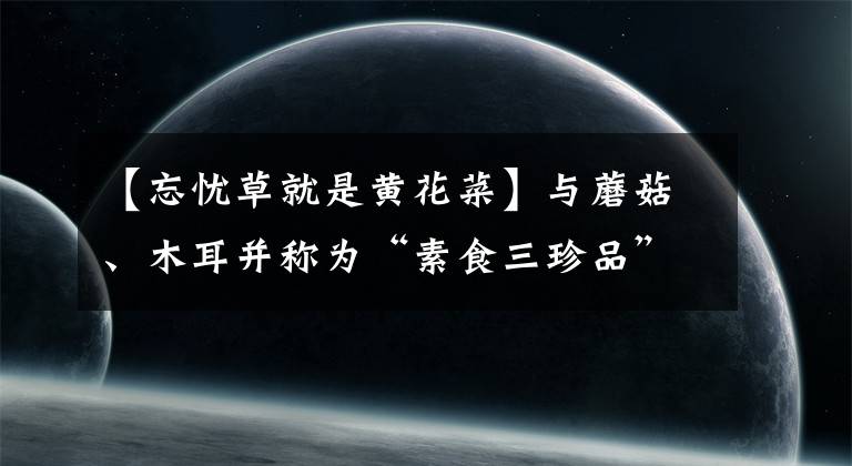 【忘忧草就是黄花菜】与蘑菇、木耳并称为“素食三珍品”的“忘忧草”,原来就是黄花菜