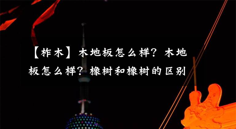 【柞木】木地板怎么样?木地板怎么样?橡树和橡树的区别。