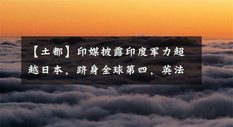 【土都】印媒披露印度军力超越日本,跻身全球第四,英法德意土都未进前五