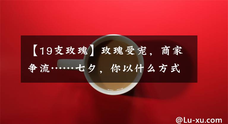 【19支玫瑰】玫瑰受宠,商家争流……七夕,你以什么方式浪漫?