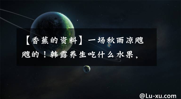 【香蕉的资料】一场秋雨凉飕飕的!韩露养生吃什么水果,最合适的养生水果3354香蕉