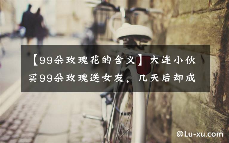 【99朵玫瑰花的含义】大连小伙买99朵玫瑰送女友,几天后却成了他的烦恼