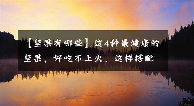 【坚果有哪些】这4种最健康的坚果，好吃不上火，这样搭配吃最好